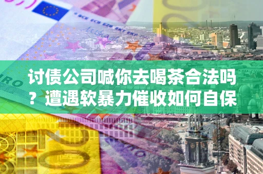 济南讨债公司喊你去喝茶合法吗？遭遇软暴力催收如何自保？