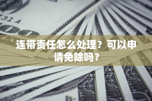 济南连带责任怎么处理？可以申请免除吗？